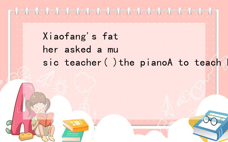Xiaofang's father asked a music teacher( )the pianoA to teach her to playB to teach her playingC teaching her to playD teaching her playing
