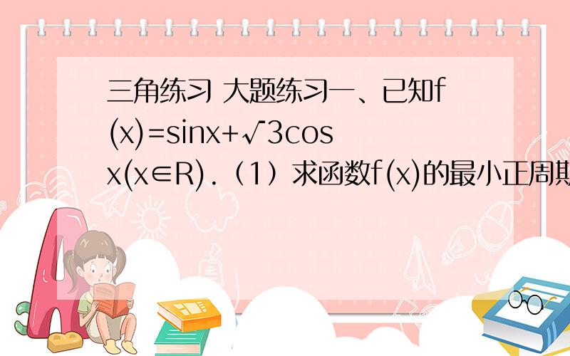 三角练习 大题练习一、已知f(x)=sinx+√3cosx(x∈R).（1）求函数f(x)的最小正周期；（2）求函数f(x)的最大值,并指出此时x的值.（3）求单调区间2.（09年北京文）已知函数f(x)=2sin(π-x)cosx.(1)求f(x)的