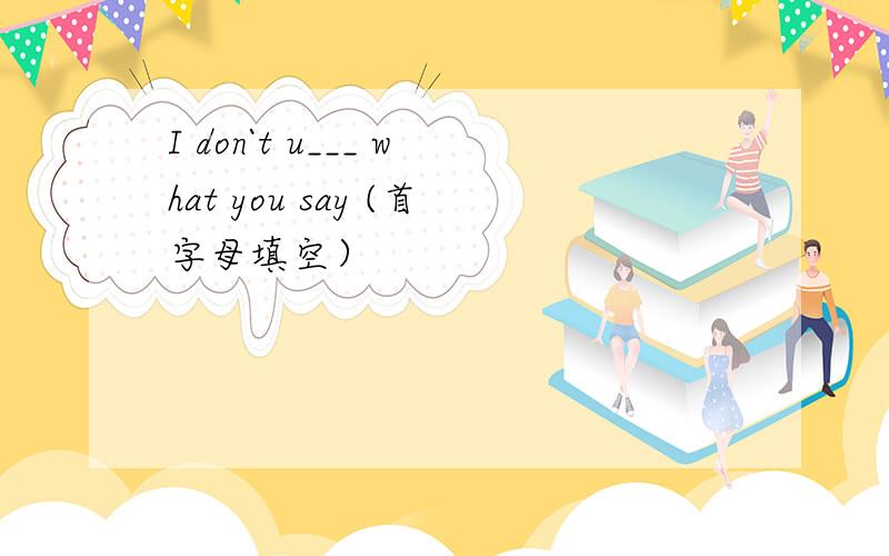 I don`t u___ what you say (首字母填空）