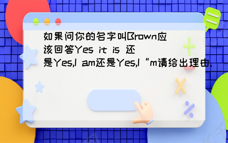 如果问你的名字叫Brown应该回答Yes it is 还是Yes,I am还是Yes,I“m请给出理由.