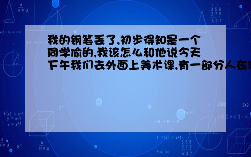 我的钢笔丢了,初步得知是一个同学偷的,我该怎么和他说今天下午我们去外面上美术课,有一部分人在班里,那个偷我钢笔的人（我觉得,但他以前确实干过）,坐在我位置上,我走之前还看了一眼