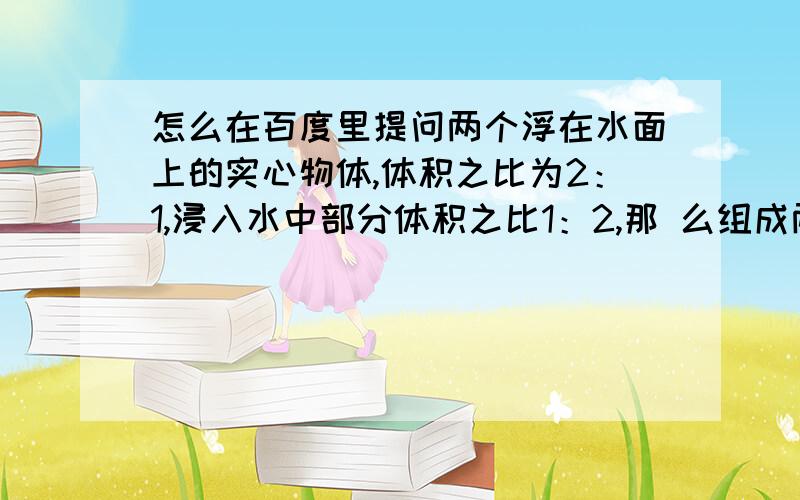 怎么在百度里提问两个浮在水面上的实心物体,体积之比为2：1,浸入水中部分体积之比1：2,那 么组成两物体两个浮在水面上的实心物体,体积之比为2：1,浸入水中部分体积之比1：2,那么组成两