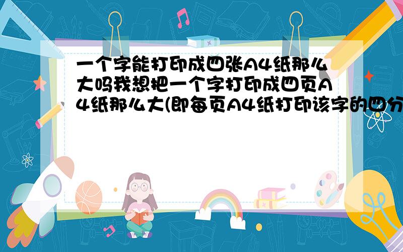 一个字能打印成四张A4纸那么大吗我想把一个字打印成四页A4纸那么大(即每页A4纸打印该字的四分之一),如果操作?希望懂得的朋友帮帮忙!关键是会用视图-显示比例50%,插入>分隔符,插入-图片-