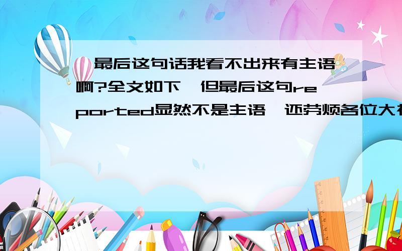 咋最后这句话我看不出来有主语啊?全文如下,但最后这句reported显然不是主语,还劳烦各位大神帮我找找主语A recent poll found that over 80 percent of the residents of Nalmed Province favored a massive expansion of th