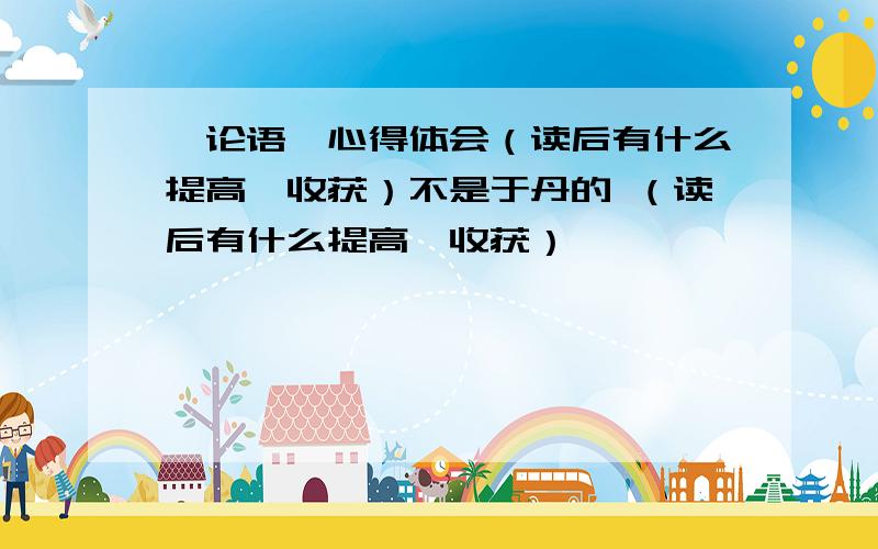 《论语》心得体会（读后有什么提高、收获）不是于丹的 （读后有什么提高、收获）