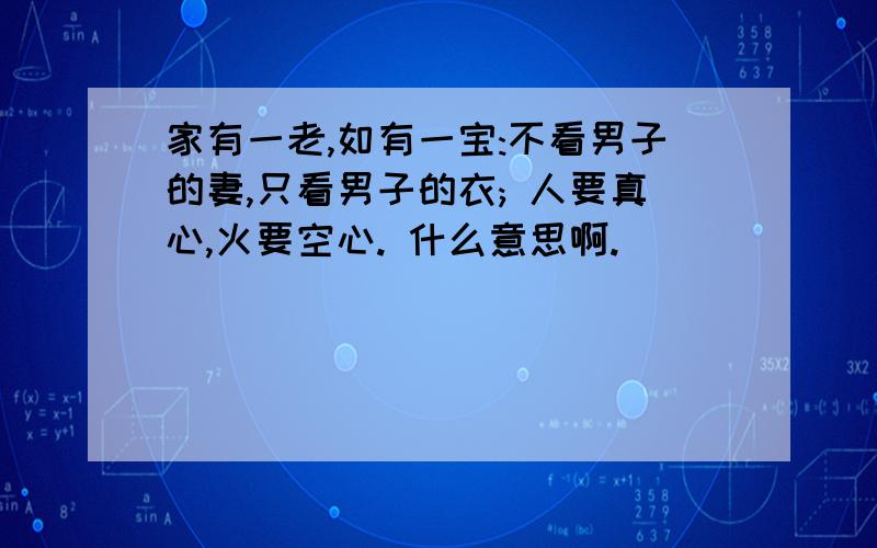 家有一老,如有一宝:不看男子的妻,只看男子的衣; 人要真心,火要空心. 什么意思啊.