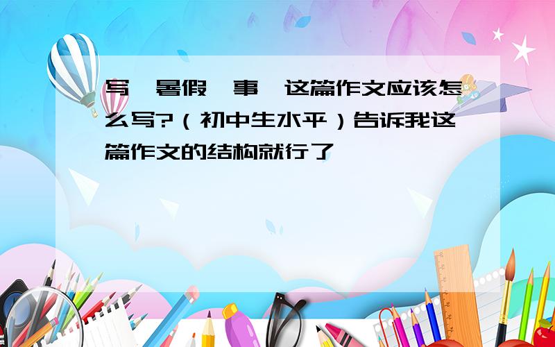 写《暑假轶事》这篇作文应该怎么写?（初中生水平）告诉我这篇作文的结构就行了