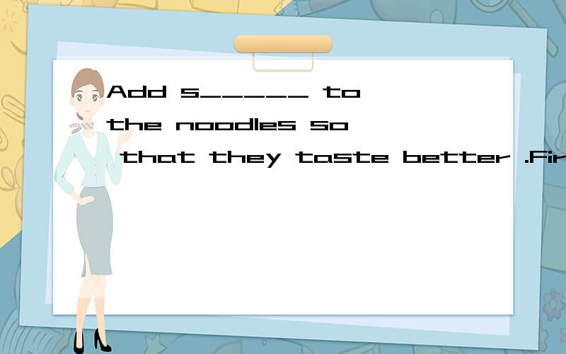 Add s_____ to the noodles so that they taste better .First ______ some _______ on a slice of bread.