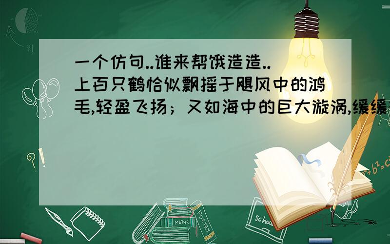 一个仿句..谁来帮饿造造..上百只鹤恰似飘摇于飓风中的鸿毛,轻盈飞扬；又如海中的巨大漩涡,缓缓升腾.（P.S 不要乱仿..）