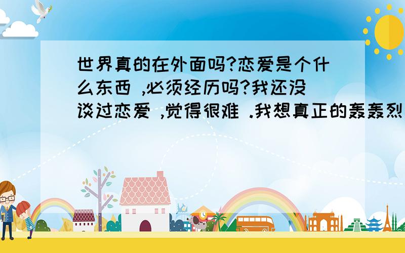 世界真的在外面吗?恋爱是个什么东西 ,必须经历吗?我还没谈过恋爱 ,觉得很难 .我想真正的轰轰烈烈的爱一次 .什么都做得彻底干脆 ,然后再给自己定义.ccccccccccccccccccccccccccccccccccccccccccccccccccc