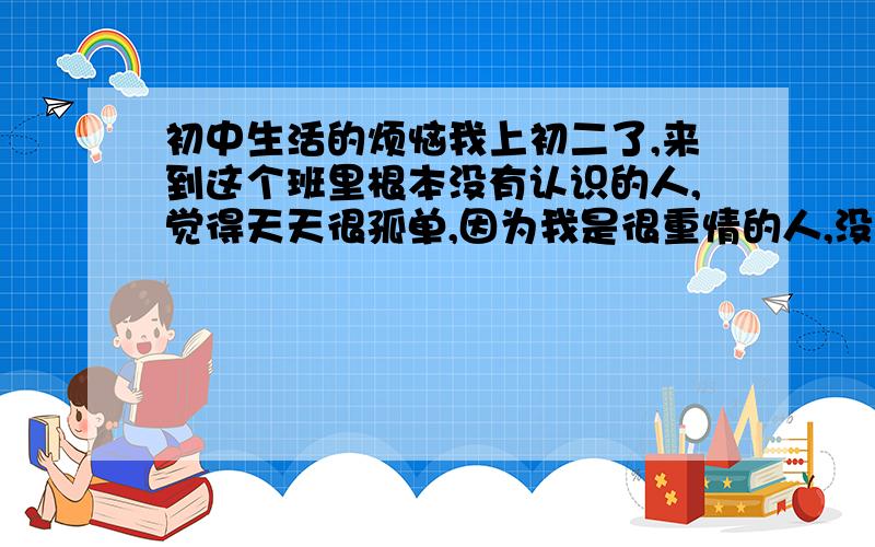 初中生活的烦恼我上初二了,来到这个班里根本没有认识的人,觉得天天很孤单,因为我是很重情的人,没朋友我时常想哭,每天心情不好,现在已经熬过去3个月了,每天早上起床后心情很沉重,就像