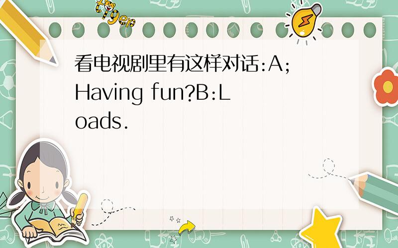 看电视剧里有这样对话:A; Having fun?B:Loads.