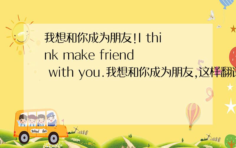 我想和你成为朋友!I think make friend with you.我想和你成为朋友,这样翻译可以吗?为什么?