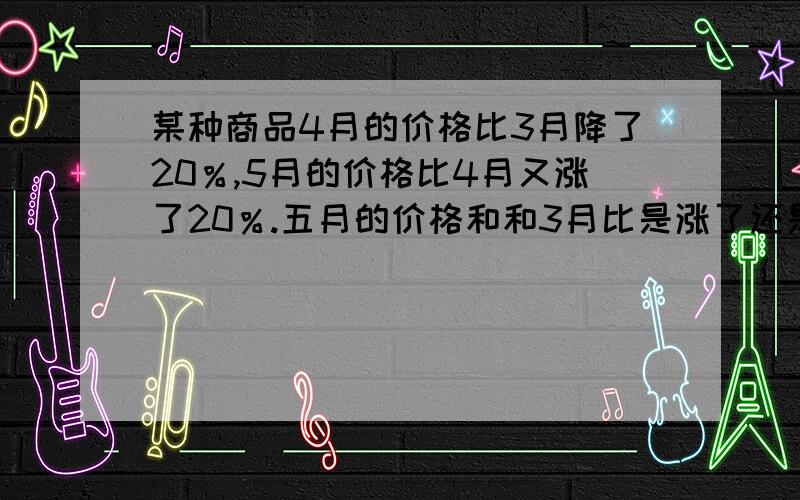 某种商品4月的价格比3月降了20％,5月的价格比4月又涨了20％.五月的价格和和3月比是涨了还是降了?变化幅度是多少?