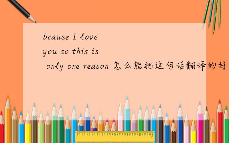 bcause I love you so this is only one reason 怎么能把这句话翻译的好听 唯美浪