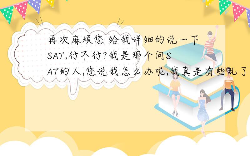 再次麻烦您 给我详细的说一下SAT,行不行?我是那个问SAT的人,您说我怎么办呢,我真是有些乱了.您觉得现在准备晚不晚.我觉得您一定考过SAT,或者是从事有关这种SAT职业的人,