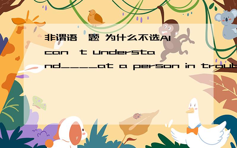 非谓语一题 为什么不选AI can't understand____at a person in trouble.A.for you to laugh B.you laughing C.you laughed D.why laughing为什么 为什么不是A