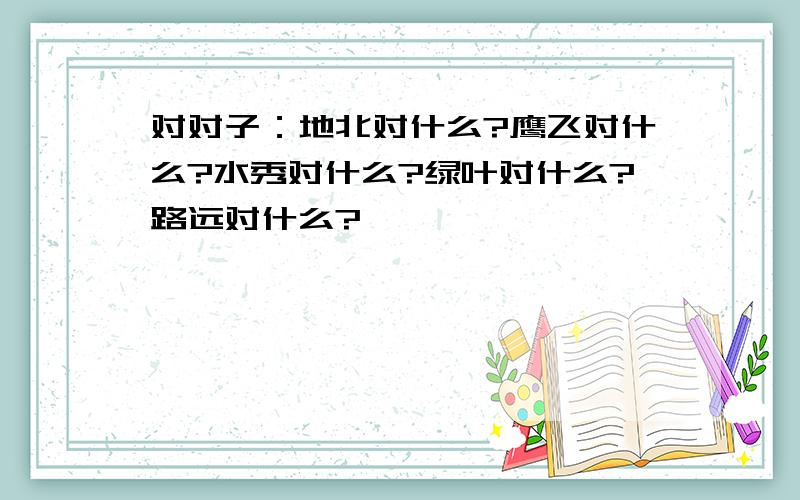 对对子：地北对什么?鹰飞对什么?水秀对什么?绿叶对什么?路远对什么?