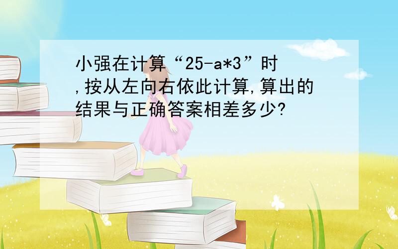 小强在计算“25-a*3”时,按从左向右依此计算,算出的结果与正确答案相差多少?