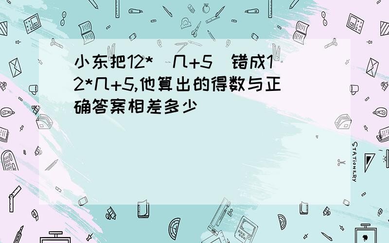 小东把12*(几+5）错成12*几+5,他算出的得数与正确答案相差多少