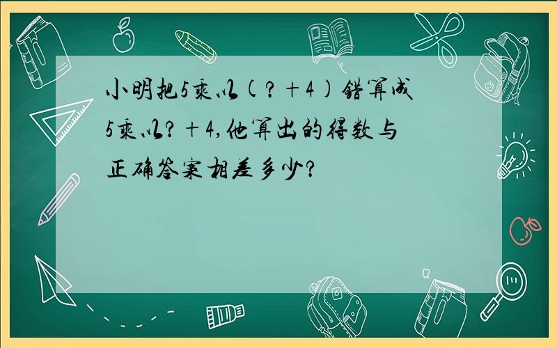 小明把5乘以(?+4)错算成5乘以?+4,他算出的得数与正确答案相差多少?