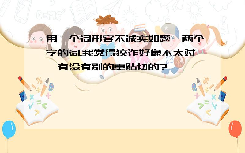 用一个词形容不诚实如题,两个字的词.我觉得狡诈好像不太对,有没有别的更贴切的?