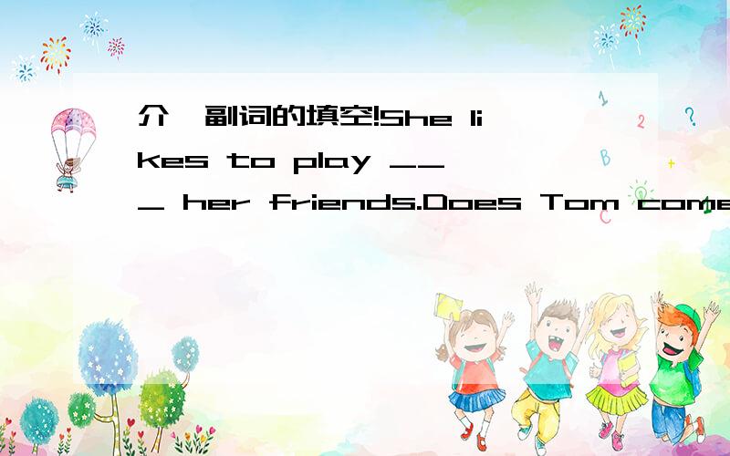 介,副词的填空!She likes to play ___ her friends.Does Tom come ____ Australia?Here's a present ___ you.____Saturday morning, I get up late.Where do you want ____ go?Every year,many people go to the beach ____their vacation.There is a big tree in