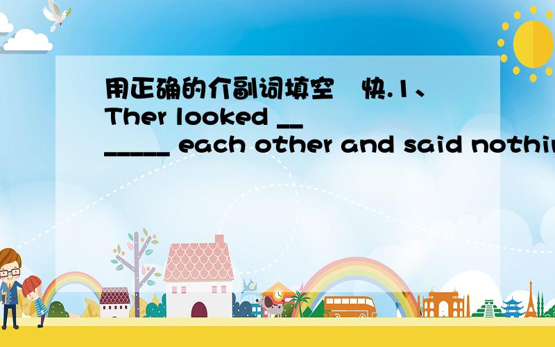 用正确的介副词填空　快.1、Ther looked _______ each other and said nothing2、Water will turn _______ ice when the temperature is below zero3、Don't behave _______ that4、He got on the bus ______ last5、Can you say it _______　English