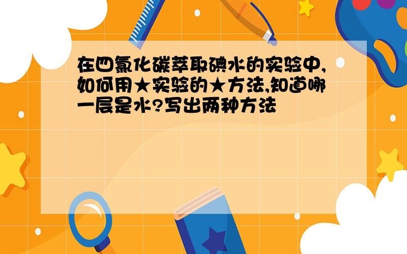 在四氯化碳萃取碘水的实验中,如何用★实验的★方法,知道哪一层是水?写出两种方法