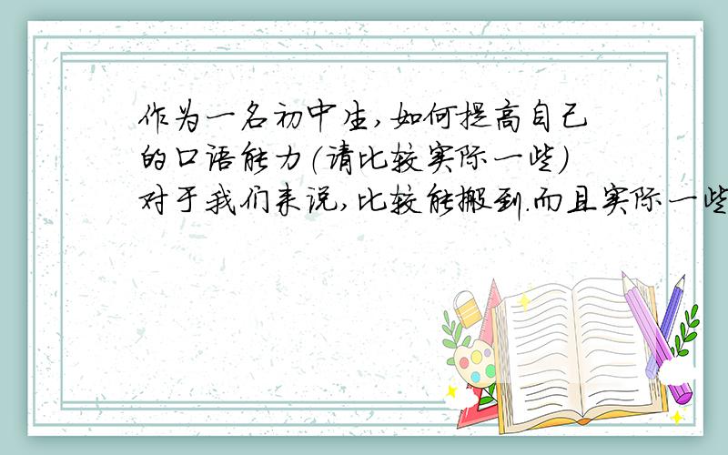 作为一名初中生,如何提高自己的口语能力（请比较实际一些）对于我们来说,比较能搬到.而且实际一些的,