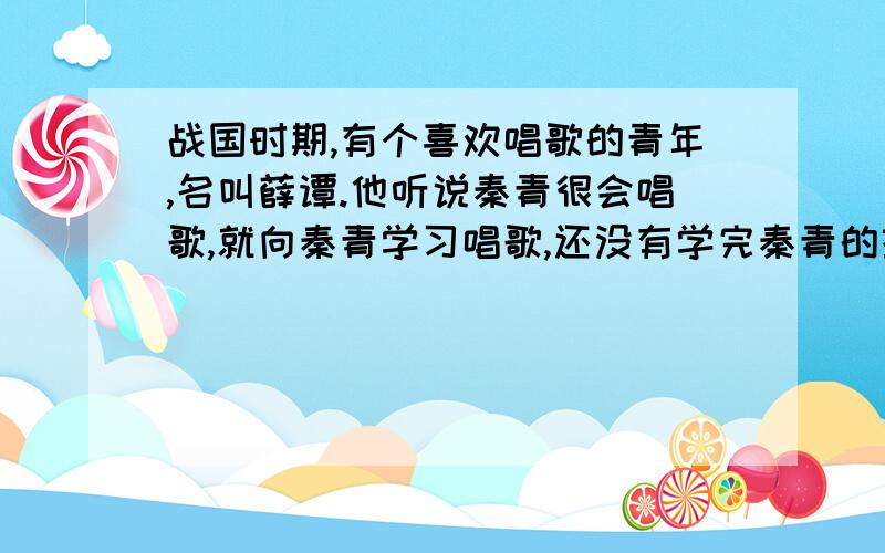 战国时期,有个喜欢唱歌的青年,名叫薛谭.他听说秦青很会唱歌,就向秦青学习唱歌,还没有学完秦青的技艺,