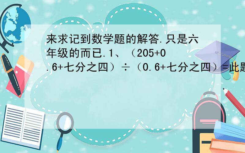 来求记到数学题的解答.只是六年级的而已.1、（205+0.6+七分之四）÷（0.6+七分之四）=此题只求答案。2、1又½+2又六分之一+3又十二分之一+4又20分之1+...+10又110分之一=只求答案。填空、1、