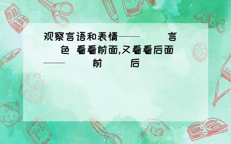 观察言语和表情——（ ）言（ ）色 看看前面,又看看后面——（ ）前（ ）后