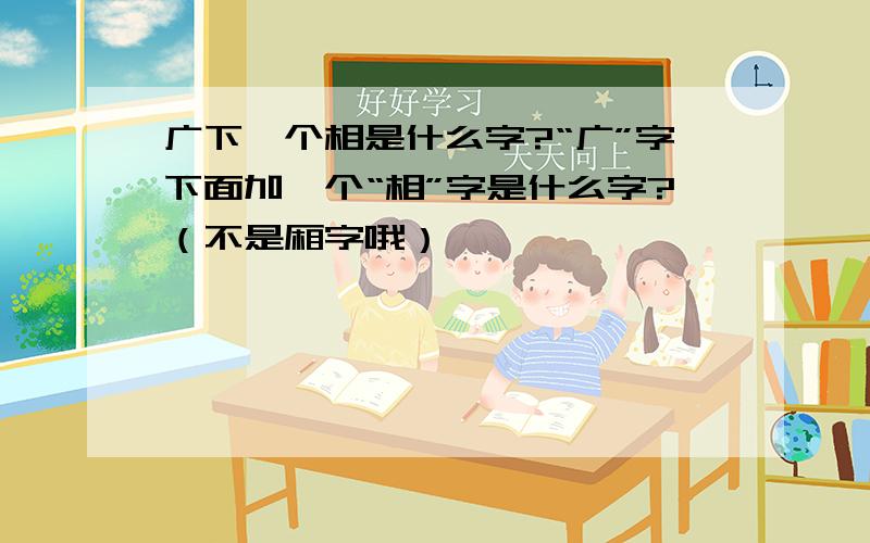 广下一个相是什么字?“广”字下面加一个“相”字是什么字?（不是厢字哦）