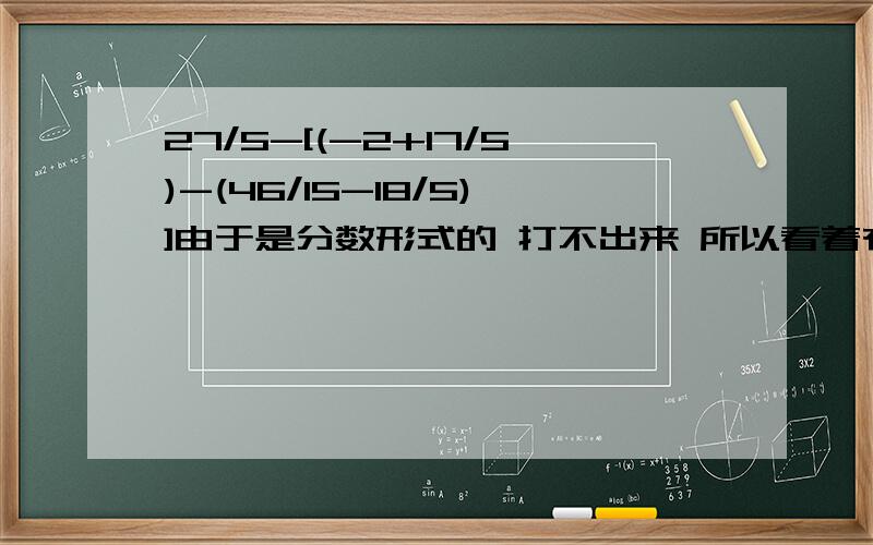 27/5-[(-2+17/5)-(46/15-18/5)]由于是分数形式的 打不出来 所以看着有点别扭