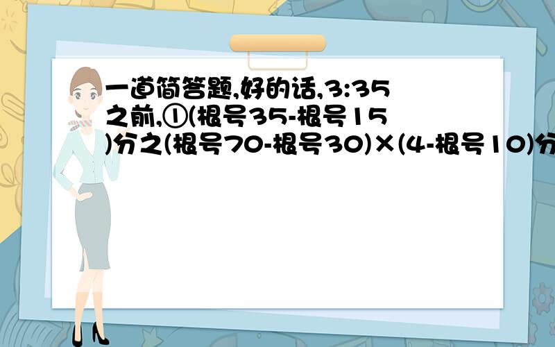 一道简答题,好的话,3:35之前,①(根号35-根号15)分之(根号70-根号30)×(4-根号10)分之(2倍根号10-5)×（2-根号5）分之1