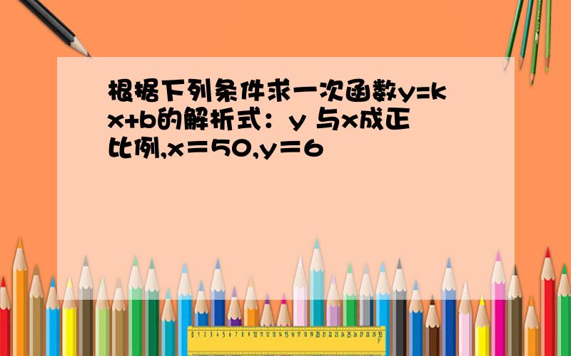 根据下列条件求一次函数y=kx+b的解析式：y 与x成正比例,x＝50,y＝6