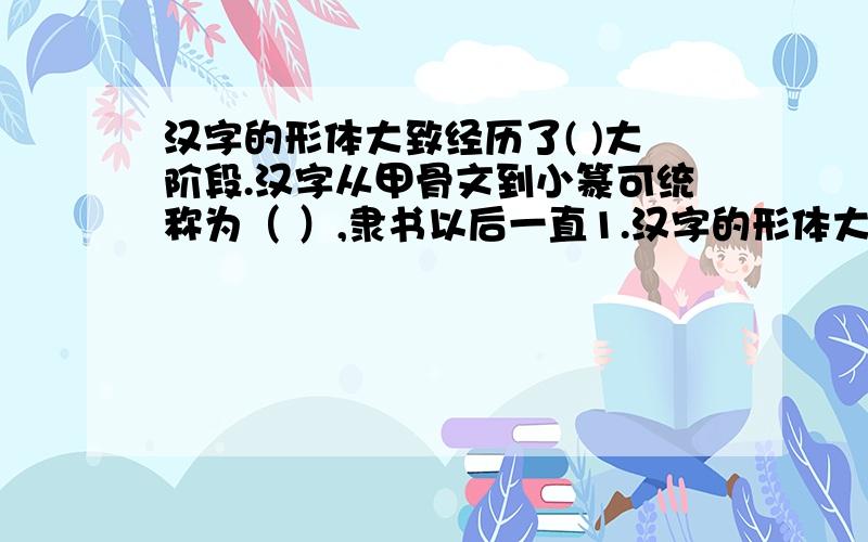 汉字的形体大致经历了( )大阶段.汉字从甲骨文到小篆可统称为（ ）,隶书以后一直1.汉字的形体大致经历了( )大阶段.汉字从甲骨文到小篆可统称为（ ）,隶书以后一直到今天的文字可统称为