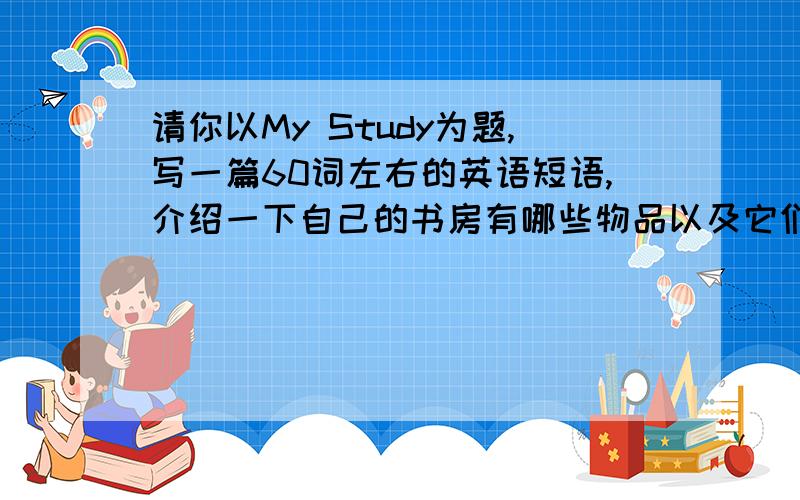 请你以My Study为题,写一篇60词左右的英语短语,介绍一下自己的书房有哪些物品以及它们分别请你以My Study为题,写一篇60词左右的英语短语,介绍一下自己的书房有哪些物品以及它们分别放在哪