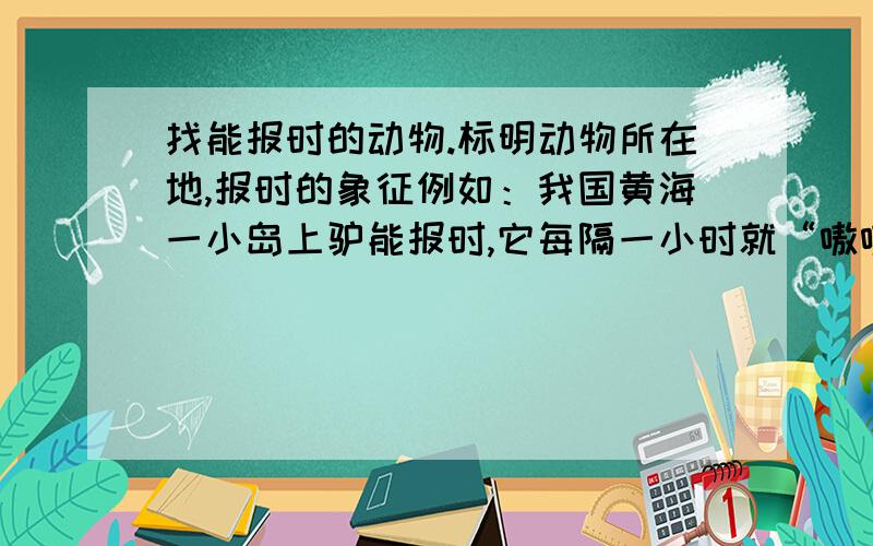 找能报时的动物.标明动物所在地,报时的象征例如：我国黄海一小岛上驴能报时,它每隔一小时就“嗷嗷”的叫一次,误差只有三分钟.在非洲的密林里,有一种报时虫,它每过一小时变换一种颜色