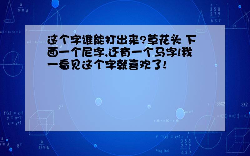 这个字谁能打出来?草花头 下面一个尼字,还有一个马字!我一看见这个字就喜欢了!