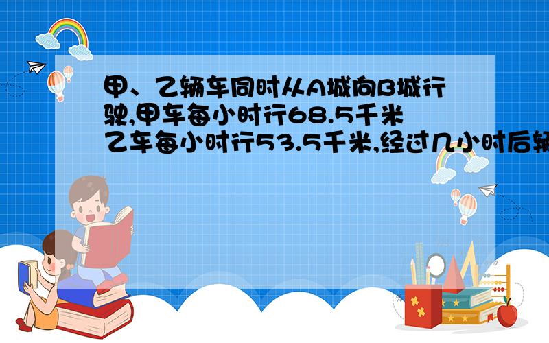 甲、乙辆车同时从A城向B城行驶,甲车每小时行68.5千米乙车每小时行53.5千米,经过几小时后辆车相距180千米