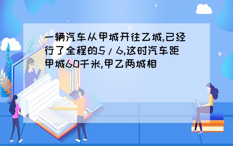 一辆汽车从甲城开往乙城,已经行了全程的5/6,这时汽车距甲城60千米,甲乙两城相