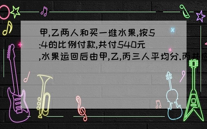 甲,乙两人和买一堆水果,按5:4的比例付款,共付540元,水果运回后由甲,乙,丙三人平均分.丙共应付多少钱给甲,甲和乙如何分配丙付的钱?