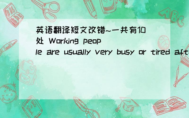 英语翻译短文改错~一共有10处 Working people are usually very busy or tired after a day's work to do cooking.They prefer to eating out.This saves them a lot of time and trouble .Eating out is that many peaple do to solve their meal problems