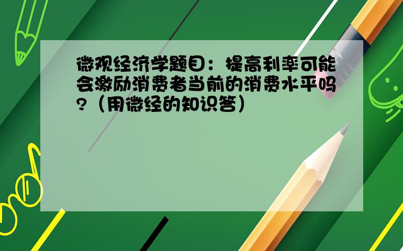 微观经济学题目：提高利率可能会激励消费者当前的消费水平吗?（用微经的知识答）