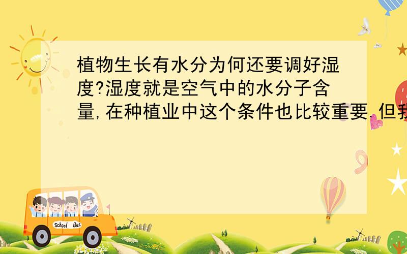 植物生长有水分为何还要调好湿度?湿度就是空气中的水分子含量,在种植业中这个条件也比较重要.但我有不解的是：如果我们给了植物的根系适量的水的话,为何还要这么在意空气的湿度?要