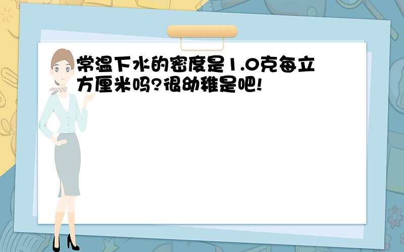 常温下水的密度是1.0克每立方厘米吗?很幼稚是吧!