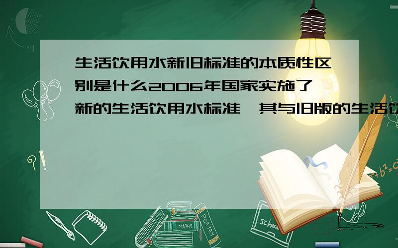 生活饮用水新旧标准的本质性区别是什么2006年国家实施了新的生活饮用水标准,其与旧版的生活饮用水标准有什么本质性的区别,需要后续增添什么样的设备才能达到要求,为什么?