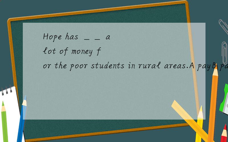 Hope has ＿＿ a lot of money for the poor students in rural areas.A payB paysC paidD spent